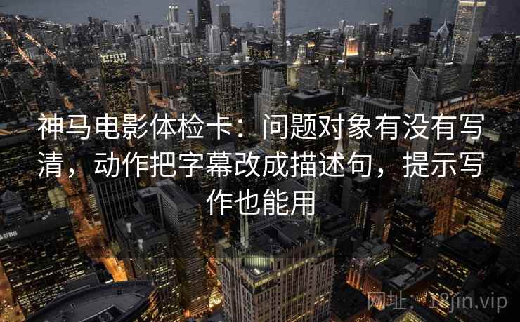 神马电影体检卡：问题对象有没有写清，动作把字幕改成描述句，提示写作也能用