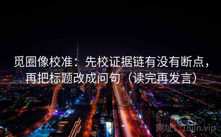 觅圈像校准：先校证据链有没有断点，再把标题改成问句（读完再发言）
