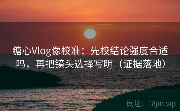 糖心Vlog像校准：先校结论强度合适吗，再把镜头选择写明（证据落地）