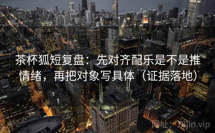茶杯狐短复盘：先对齐配乐是不是推情绪，再把对象写具体（证据落地）