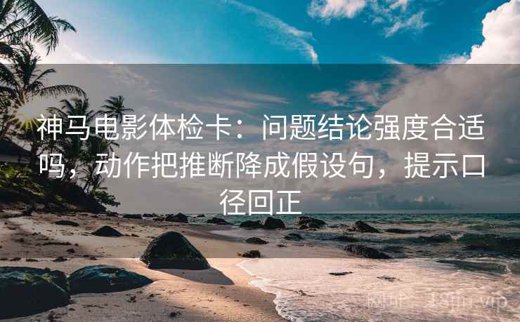 神马电影体检卡：问题结论强度合适吗，动作把推断降成假设句，提示口径回正