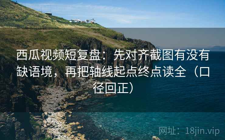 西瓜视频短复盘：先对齐截图有没有缺语境，再把轴线起点终点读全（口径回正）
