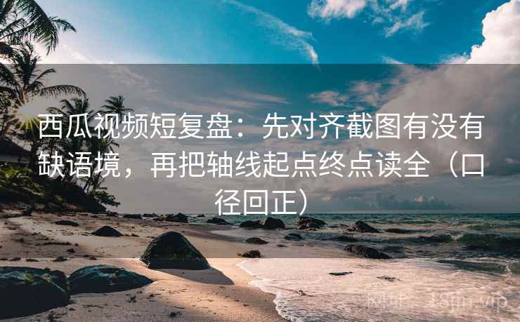 西瓜视频短复盘：先对齐截图有没有缺语境，再把轴线起点终点读全（口径回正）
