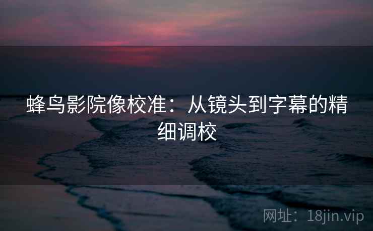蜂鸟影院像校准:从镜头到字幕的精细调校 蜂鸟影院像校准:从镜头到字幕的精细调校
