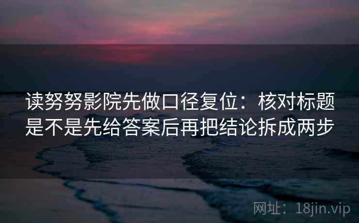 读努努影院先做口径复位：核对标题是不是先给答案后再把结论拆成两步