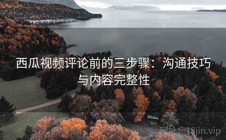 西瓜视频评论前的三步骤:沟通技巧与内容完整性 西瓜视频评论前的三步骤:沟通技巧与内容完整性