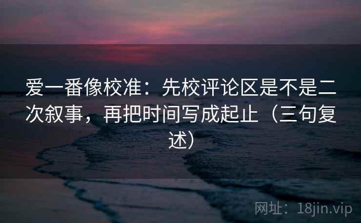 爱一番像校准:先校评论区是不是二次叙事,再把时间写成起止(三句复述) 爱一番像校准:先校评论区是不是二次叙事,再把时间写成起止(三句复述)