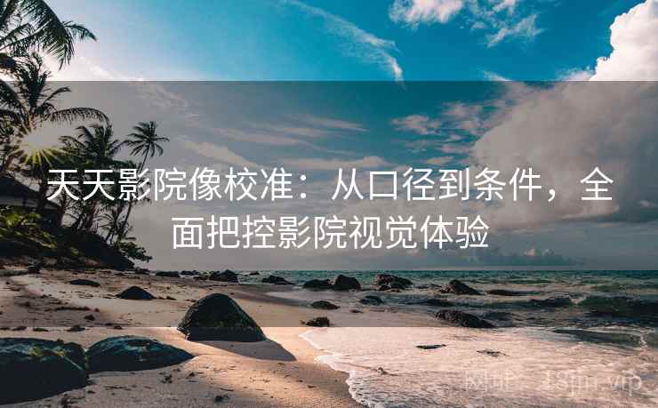 天天影院像校准:从口径到条件,全面把控影院视觉体验 天天影院像校准:从口径到条件,全面把控影院视觉体验