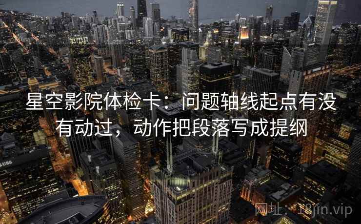 星空影院体检卡:问题轴线起点有没有动过,动作把段落写成提纲 星空影院体检卡:问题轴线起点有没有动过,动作把段落写成提纲