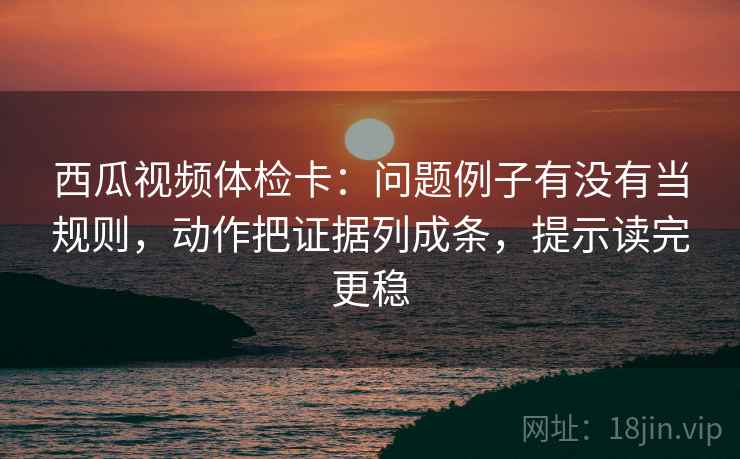 西瓜视频体检卡：问题例子有没有当规则，动作把证据列成条，提示读完更稳