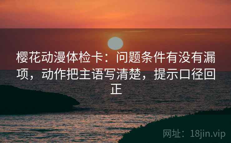 樱花动漫体检卡:问题条件有没有漏项,动作把主语写清楚,提示口径回正 樱花动漫体检卡:问题条件有没有漏项,动作把主语写清楚,提示口径回正