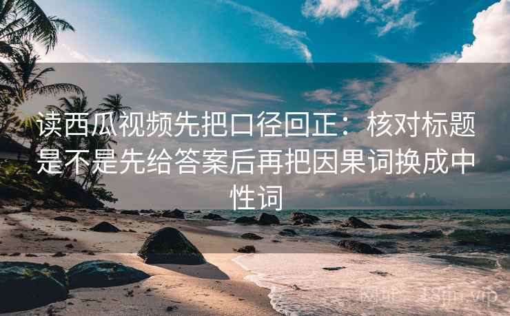 读西瓜视频先把口径回正:核对标题是不是先给答案后再把因果词换成中性词 读西瓜视频先把口径回正:核对标题是不是先给答案后再把因果词换成中性词