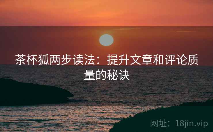 茶杯狐两步读法：提升文章和评论质量的秘诀