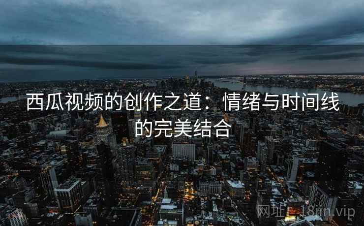 西瓜视频的创作之道:情绪与时间线的完美结合 西瓜视频的创作之道:情绪与时间线的完美结合