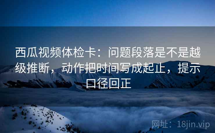 西瓜视频体检卡:问题段落是不是越级推断,动作把时间写成起止,提示口径回正 西瓜视频体检卡:问题段落是不是越级推断,动作把时间写成起止,提示口径回正
